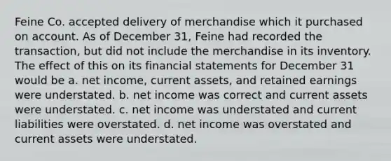 Feine Co. accepted delivery of merchandise which it purchased on account. As of December 31, Feine had recorded the transaction, but did not include the merchandise in its inventory. The effect of this on its <a href='https://www.questionai.com/knowledge/kFBJaQCz4b-financial-statements' class='anchor-knowledge'>financial statements</a> for December 31 would be a. net income, current assets, and retained earnings were understated. b. net income was correct and current assets were understated. c. net income was understated and current liabilities were overstated. d. net income was overstated and current assets were understated.