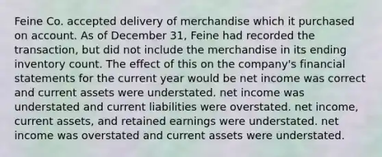 Feine Co. accepted delivery of merchandise which it purchased on account. As of December 31, Feine had recorded the transaction, but did not include the merchandise in its ending inventory count. The effect of this on the company's <a href='https://www.questionai.com/knowledge/kFBJaQCz4b-financial-statements' class='anchor-knowledge'>financial statements</a> for the current year would be net income was correct and current assets were understated. net income was understated and current liabilities were overstated. net income, current assets, and retained earnings were understated. net income was overstated and current assets were understated.