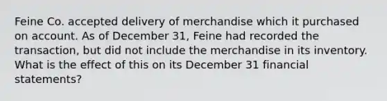 Feine Co. accepted delivery of merchandise which it purchased on account. As of December 31, Feine had recorded the transaction, but did not include the merchandise in its inventory. What is the effect of this on its December 31 <a href='https://www.questionai.com/knowledge/kFBJaQCz4b-financial-statements' class='anchor-knowledge'>financial statements</a>?