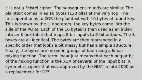 It is not a Feistel cipher. The subsequent rounds are similar. The plaintext comes in as 16 bytes (128 bits) at the very top. The first operation is to XOR the plaintext with 16 bytes of round key. This is shown by the ⊕ operators; the key bytes come into the side of the XORs. Each of the 16 bytes is then used as an index into an S-box table that maps 8-bit inputs to 8-bit outputs. The S-boxes are all identical. The bytes are then rearranged in a specific order that looks a bit messy but has a simple structure. Finally, the bytes are mixed in groups of four using a linear mixing function. The term linear just means that each output bit of the mixing function is the XOR of several of the input bits. A symmetric cipher that was approved by the NIST in late 2000 as a replacement for DES.