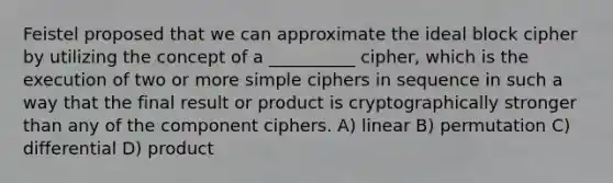 Feistel proposed that we can approximate the ideal block cipher by utilizing the concept of a __________ cipher, which is the execution of two or more simple ciphers in sequence in such a way that the final result or product is cryptographically stronger than any of the component ciphers. A) linear B) permutation C) differential D) product