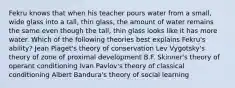 Fekru knows that when his teacher pours water from a small, wide glass into a tall, thin glass, the amount of water remains the same even though the tall, thin glass looks like it has more water. Which of the following theories best explains Fekru's ability? Jean Piaget's theory of conservation Lev Vygotsky's theory of zone of proximal development B.F. Skinner's theory of operant conditioning Ivan Pavlov's theory of classical conditioning Albert Bandura's theory of social learning