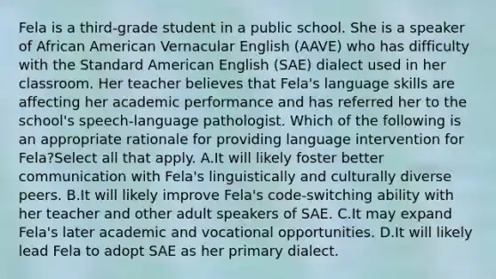 Fela is a third-grade student in a public school. She is a speaker of African American Vernacular English (AAVE) who has difficulty with the Standard American English (SAE) dialect used in her classroom. Her teacher believes that Fela's language skills are affecting her academic performance and has referred her to the school's speech-language pathologist. Which of the following is an appropriate rationale for providing language intervention for Fela?Select all that apply. A.It will likely foster better communication with Fela's linguistically and culturally diverse peers. B.It will likely improve Fela's code-switching ability with her teacher and other adult speakers of SAE. C.It may expand Fela's later academic and vocational opportunities. D.It will likely lead Fela to adopt SAE as her primary dialect.