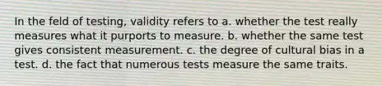 In the feld of testing, validity refers to a. whether the test really measures what it purports to measure. b. whether the same test gives consistent measurement. c. the degree of cultural bias in a test. d. the fact that numerous tests measure the same traits.