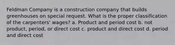 Feldman Company is a construction company that builds greenhouses on special request. What is the proper classification of the carpenters' wages? a. Product and period cost b. not product, period, or direct cost c. product and direct cost d. period and direct cost