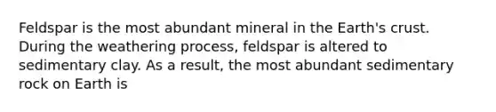 Feldspar is the most abundant mineral in the Earth's crust. During the weathering process, feldspar is altered to sedimentary clay. As a result, the most abundant sedimentary rock on Earth is