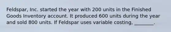 ​Feldspar, Inc. started the year with 200 units in the Finished Goods Inventory account. It produced 600 units during the year and sold 800 units. If Feldspar uses variable​ costing, ________.