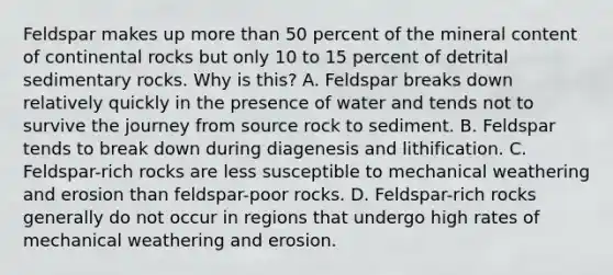 Feldspar makes up more than 50 percent of the mineral content of continental rocks but only 10 to 15 percent of detrital sedimentary rocks. Why is this? A. Feldspar breaks down relatively quickly in the presence of water and tends not to survive the journey from source rock to sediment. B. Feldspar tends to break down during diagenesis and lithification. C. Feldspar-rich rocks are less susceptible to mechanical weathering and erosion than feldspar-poor rocks. D. Feldspar-rich rocks generally do not occur in regions that undergo high rates of mechanical weathering and erosion.