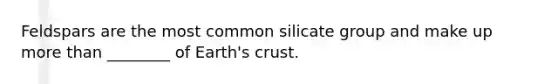 Feldspars are the most common silicate group and make up more than ________ of Earth's crust.