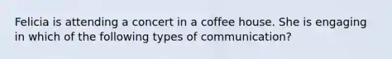 Felicia is attending a concert in a coffee house. She is engaging in which of the following types of communication?