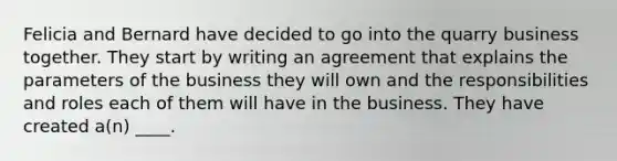 Felicia and Bernard have decided to go into the quarry business together. They start by writing an agreement that explains the parameters of the business they will own and the responsibilities and roles each of them will have in the business. They have created a(n) ____.