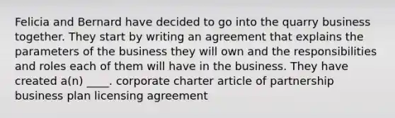 Felicia and Bernard have decided to go into the quarry business together. They start by writing an agreement that explains the parameters of the business they will own and the responsibilities and roles each of them will have in the business. They have created a(n) ____. corporate charter article of partnership business plan licensing agreement