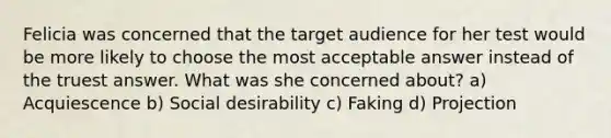 Felicia was concerned that the target audience for her test would be more likely to choose the most acceptable answer instead of the truest answer. What was she concerned about? a) Acquiescence b) Social desirability c) Faking d) Projection