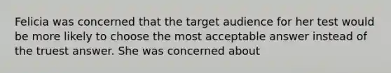 Felicia was concerned that the target audience for her test would be more likely to choose the most acceptable answer instead of the truest answer. She was concerned about