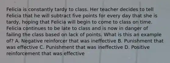 Felicia is constantly tardy to class. Her teacher decides to tell Felicia that he will subtract five points for every day that she is tardy, hoping that Felicia will begin to come to class on time. Felicia continues to be late to class and is now in danger of failing the class based on lack of points. What is this an example of? A. Negative reinforcer that was ineffective B. Punishment that was effective C. Punishment that was ineffective D. Positive reinforcement that was effective