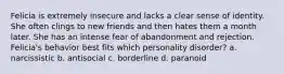 Felicia is extremely insecure and lacks a clear sense of identity. She often clings to new friends and then hates them a month later. She has an intense fear of abandonment and rejection. Felicia's behavior best fits which personality disorder? a. narcissistic b. antisocial c. borderline d. paranoid