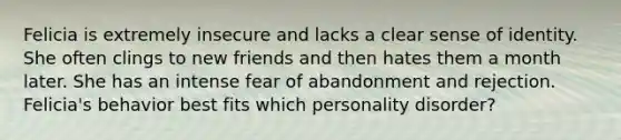 Felicia is extremely insecure and lacks a clear sense of identity. She often clings to new friends and then hates them a month later. She has an intense fear of abandonment and rejection. Felicia's behavior best fits which personality disorder?