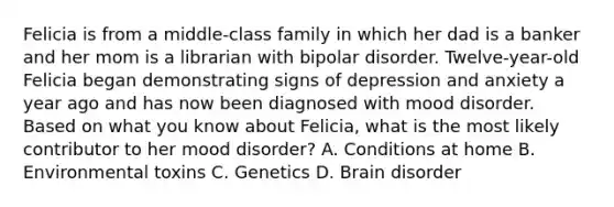 Felicia is from a​ middle-class family in which her dad is a banker and her mom is a librarian with bipolar disorder.​ Twelve-year-old Felicia began demonstrating signs of depression and anxiety a year ago and has now been diagnosed with mood disorder. Based on what you know about​ Felicia, what is the most likely contributor to her mood​ disorder? A. Conditions at home B. Environmental toxins C. Genetics D. Brain disorder