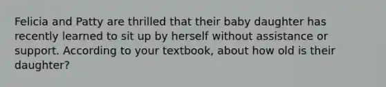 Felicia and Patty are thrilled that their baby daughter has recently learned to sit up by herself without assistance or support. According to your textbook, about how old is their daughter?