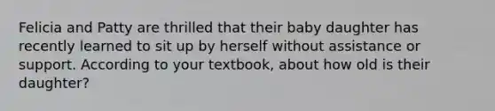 ​Felicia and Patty are thrilled that their baby daughter has recently learned to sit up by herself without assistance or support. According to your textbook, about how old is their daughter?