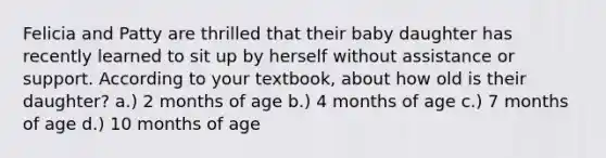 Felicia and Patty are thrilled that their baby daughter has recently learned to sit up by herself without assistance or support. According to your textbook, about how old is their daughter? ​a.) 2 months of age ​b.) 4 months of age c.) ​7 months of age ​d.) 10 months of age