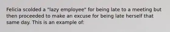 Felicia scolded a "lazy employee" for being late to a meeting but then proceeded to make an excuse for being late herself that same day. This is an example of: