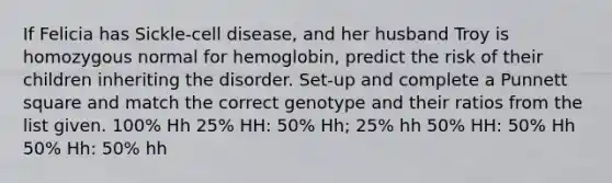 If Felicia has Sickle-cell disease, and her husband Troy is homozygous normal for hemoglobin, predict the risk of their children inheriting the disorder. Set-up and complete a Punnett square and match the correct genotype and their ratios from the list given. 100% Hh 25% HH: 50% Hh; 25% hh 50% HH: 50% Hh 50% Hh: 50% hh