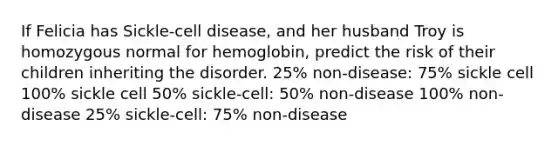 If Felicia has Sickle-cell disease, and her husband Troy is homozygous normal for hemoglobin, predict the risk of their children inheriting the disorder. 25% non-disease: 75% sickle cell 100% sickle cell 50% sickle-cell: 50% non-disease 100% non-disease 25% sickle-cell: 75% non-disease