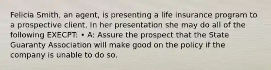 Felicia Smith, an agent, is presenting a life insurance program to a prospective client. In her presentation she may do all of the following EXECPT: • A: Assure the prospect that the State Guaranty Association will make good on the policy if the company is unable to do so.