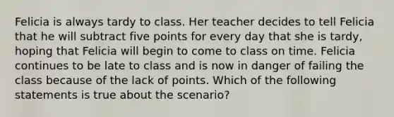 Felicia is always tardy to class. Her teacher decides to tell Felicia that he will subtract five points for every day that she is tardy, hoping that Felicia will begin to come to class on time. Felicia continues to be late to class and is now in danger of failing the class because of the lack of points. Which of the following statements is true about the scenario?