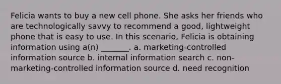 Felicia wants to buy a new cell phone. She asks her friends who are technologically savvy to recommend a good, lightweight phone that is easy to use. In this scenario, Felicia is obtaining information using a(n) _______. a. marketing-controlled information source b. internal information search c. non-marketing-controlled information source d. need recognition