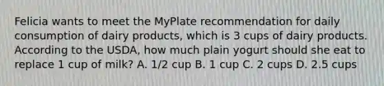 Felicia wants to meet the MyPlate recommendation for daily consumption of dairy products, which is 3 cups of dairy products. According to the USDA, how much plain yogurt should she eat to replace 1 cup of milk? A. 1/2 cup B. 1 cup C. 2 cups D. 2.5 cups