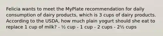 Felicia wants to meet the MyPlate recommendation for daily consumption of dairy products, which is 3 cups of dairy products. According to the USDA, how much plain yogurt should she eat to replace 1 cup of milk? - ½ cup - 1 cup - 2 cups - 2½ cups