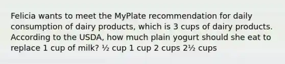 Felicia wants to meet the MyPlate recommendation for daily consumption of dairy products, which is 3 cups of dairy products. According to the USDA, how much plain yogurt should she eat to replace 1 cup of milk? ½ cup 1 cup 2 cups 2½ cups