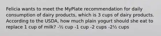 Felicia wants to meet the MyPlate recommendation for daily consumption of dairy products, which is 3 cups of dairy products. According to the USDA, how much plain yogurt should she eat to replace 1 cup of milk? -½ cup -1 cup -2 cups -2½ cups