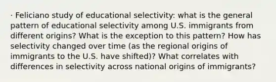 · Feliciano study of educational selectivity: what is the general pattern of educational selectivity among U.S. immigrants from different origins? What is the exception to this pattern? How has selectivity changed over time (as the regional origins of immigrants to the U.S. have shifted)? What correlates with differences in selectivity across national origins of immigrants?