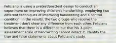 Feliciano is using a pretest/posttest design to conduct an experiment on improving children's handwriting, employing two different techniques of improving handwriting and a control condition. In the results, the two groups who receive the treatment don't show any difference from each other. Feliciano believes that there is a difference but that his 3-point assessment scale of handwriting cannot detect it. Identify the true and false statements about Feliciano's study.