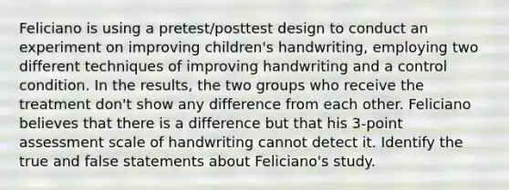 Feliciano is using a pretest/posttest design to conduct an experiment on improving children's handwriting, employing two different techniques of improving handwriting and a control condition. In the results, the two groups who receive the treatment don't show any difference from each other. Feliciano believes that there is a difference but that his 3-point assessment scale of handwriting cannot detect it. Identify the true and false statements about Feliciano's study.