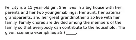 Felicity is a 15-year-old girl. She lives in a big house with her parents and her two younger siblings. Her aunt, her paternal grandparents, and her great-grandmother also live with her family. Family chores are divided among the members of the family so that everybody can contribute to the household. The given scenario exemplifies a(n) _____.