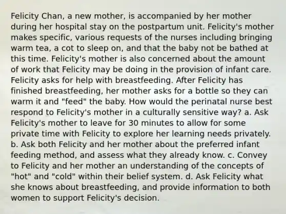 Felicity Chan, a new mother, is accompanied by her mother during her hospital stay on the postpartum unit. Felicity's mother makes specific, various requests of the nurses including bringing warm tea, a cot to sleep on, and that the baby not be bathed at this time. Felicity's mother is also concerned about the amount of work that Felicity may be doing in the provision of infant care. Felicity asks for help with breastfeeding. After Felicity has finished breastfeeding, her mother asks for a bottle so they can warm it and "feed" the baby. How would the perinatal nurse best respond to Felicity's mother in a culturally sensitive way? a. Ask Felicity's mother to leave for 30 minutes to allow for some private time with Felicity to explore her learning needs privately. b. Ask both Felicity and her mother about the preferred infant feeding method, and assess what they already know. c. Convey to Felicity and her mother an understanding of the concepts of "hot" and "cold" within their belief system. d. Ask Felicity what she knows about breastfeeding, and provide information to both women to support Felicity's decision.