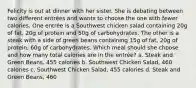 Felicity is out at dinner with her sister. She is debating between two different entrées and wants to choose the one with fewer calories. One entrée is a Southwest chicken salad containing 20g of fat, 20g of protein and 50g of carbohydrates. The other is a steak with a side of green beans containing 15g of fat, 20g of protein, 60g of carbohydrates. Which meal should she choose and how many total calories are in the entrée? a. Steak and Green Beans, 455 calories b. Southwest Chicken Salad, 460 calories c. Southwest Chicken Salad, 455 calories d. Steak and Green Beans, 460