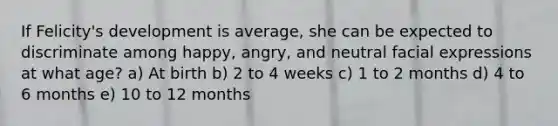 If Felicity's development is average, she can be expected to discriminate among happy, angry, and neutral facial expressions at what age? a) At birth b) 2 to 4 weeks c) 1 to 2 months d) 4 to 6 months e) 10 to 12 months