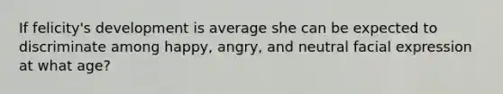 If felicity's development is average she can be expected to discriminate among happy, angry, and neutral facial expression at what age?