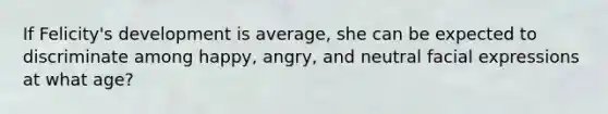 If Felicity's development is average, she can be expected to discriminate among happy, angry, and neutral facial expressions at what age?