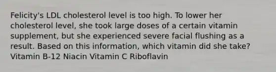 Felicity's LDL cholesterol level is too high. To lower her cholesterol level, she took large doses of a certain vitamin supplement, but she experienced severe facial flushing as a result. Based on this information, which vitamin did she take? Vitamin B-12 Niacin Vitamin C Riboflavin