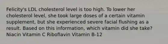 Felicity's LDL cholesterol level is too high. To lower her cholesterol level, she took large doses of a certain vitamin supplement, but she experienced severe facial flushing as a result. Based on this information, which vitamin did she take? Niacin Vitamin C Riboflavin Vitamin B-12