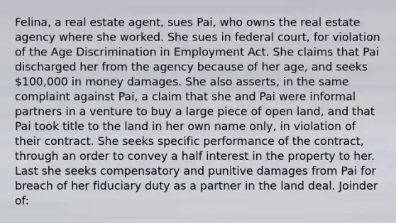 Felina, a real estate agent, sues Pai, who owns the real estate agency where she worked. She sues in federal court, for violation of the Age Discrimination in Employment Act. She claims that Pai discharged her from the agency because of her age, and seeks 100,000 in money damages. She also asserts, in the same complaint against Pai, a claim that she and Pai were informal partners in a venture to buy a large piece of open land, and that Pai took title to the land in her own name only, in violation of their contract. She seeks specific performance of the contract, through an order to convey a half interest in the property to her. Last she seeks compensatory and punitive damages from Pai for breach of her fiduciary duty as a partner in the land deal. Joinder of: