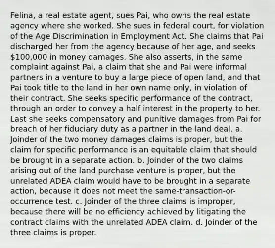 Felina, a real estate agent, sues Pai, who owns the real estate agency where she worked. She sues in federal court, for violation of the Age Discrimination in Employment Act. She claims that Pai discharged her from the agency because of her age, and seeks 100,000 in money damages. She also asserts, in the same complaint against Pai, a claim that she and Pai were informal partners in a venture to buy a large piece of open land, and that Pai took title to the land in her own name only, in violation of their contract. She seeks specific performance of the contract, through an order to convey a half interest in the property to her. Last she seeks compensatory and punitive damages from Pai for breach of her fiduciary duty as a partner in the land deal. a. Joinder of the two money damages claims is proper, but the claim for specific performance is an equitable claim that should be brought in a separate action. b. Joinder of the two claims arising out of the land purchase venture is proper, but the unrelated ADEA claim would have to be brought in a separate action, because it does not meet the same-transaction-or-occurrence test. c. Joinder of the three claims is improper, because there will be no efficiency achieved by litigating the contract claims with the unrelated ADEA claim. d. Joinder of the three claims is proper.