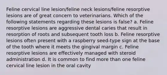 Feline cervical line lesion/feline neck lesions/feline resorptive lesions are of great concern to veterinarians. Which of the following statements regarding these lesions is false? a. Feline resorptive lesions are aggressive dental caries that result in resorption of roots and subsequent tooth loss b. Feline resorptive lesions often present with a raspberry seed-type sign at the base of the tooth where it meets the gingival margin c. Feline resorptive lesions are effectively managed with steroid administration d. It is common to find more than one feline cervical line lesion in the oral cavity