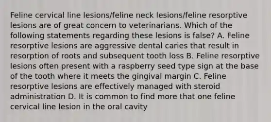 Feline cervical line lesions/feline neck lesions/feline resorptive lesions are of great concern to veterinarians. Which of the following statements regarding these lesions is false? A. Feline resorptive lesions are aggressive dental caries that result in resorption of roots and subsequent tooth loss B. Feline resorptive lesions often present with a raspberry seed type sign at the base of the tooth where it meets the gingival margin C. Feline resorptive lesions are effectively managed with steroid administration D. It is common to find more that one feline cervical line lesion in the oral cavity